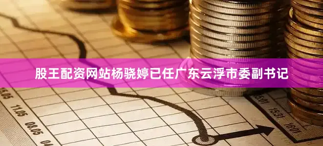 股王配资网站杨骁婷已任广东云浮市委副书记