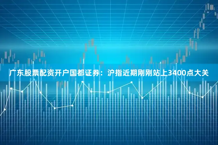 广东股票配资开户国都证券：沪指近期刚刚站上3400点大关