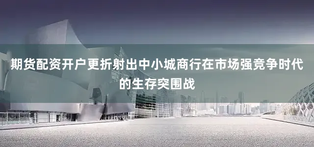 期货配资开户更折射出中小城商行在市场强竞争时代的生存突围战