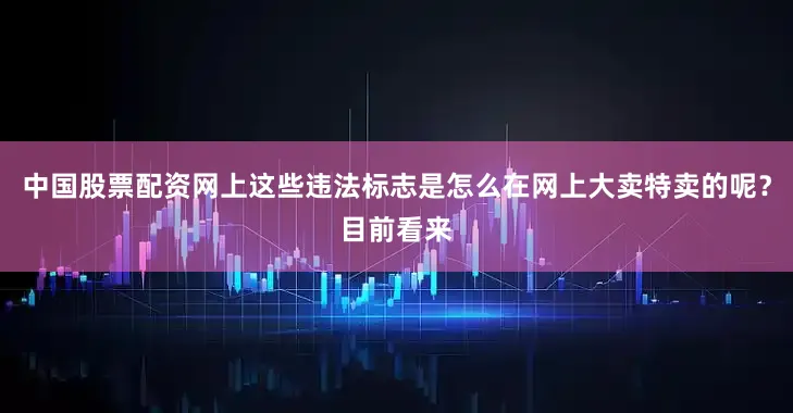 中国股票配资网上这些违法标志是怎么在网上大卖特卖的呢？目前看来