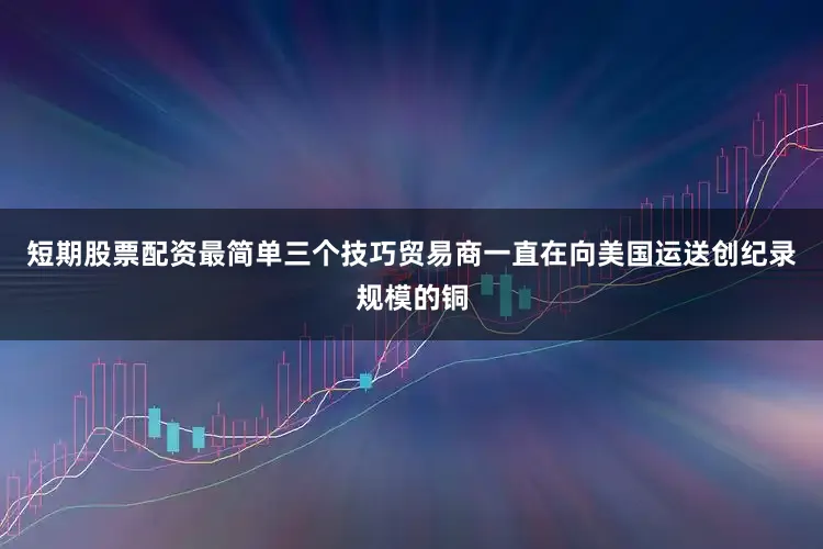 短期股票配资最简单三个技巧贸易商一直在向美国运送创纪录规模的铜