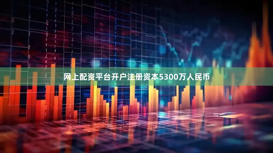 网上配资平台开户注册资本5300万人民币