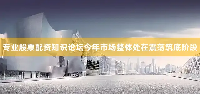 专业股票配资知识论坛今年市场整体处在震荡筑底阶段