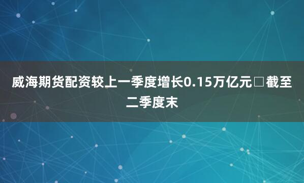 威海期货配资较上一季度增长0.15万亿元　　□截至二季度末