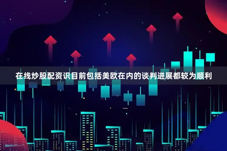 在线炒股配资识目前包括美欧在内的谈判进展都较为顺利