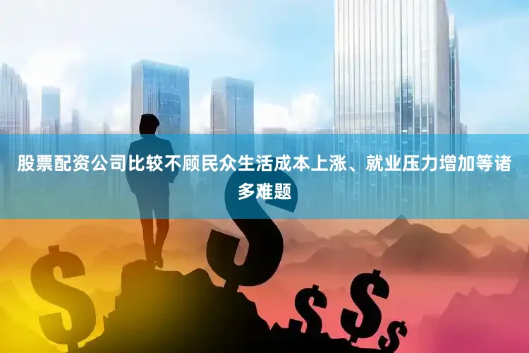 股票配资公司比较不顾民众生活成本上涨、就业压力增加等诸多难题