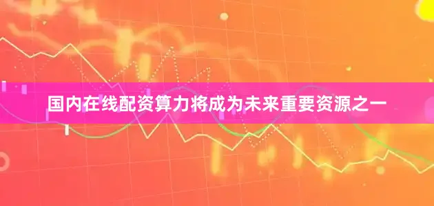 国内在线配资算力将成为未来重要资源之一