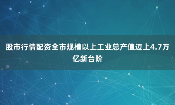 股市行情配资全市规模以上工业总产值迈上4.7万亿新台阶