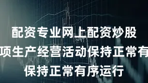 配资专业网上配资炒股公司各项生产经营活动保持正常有序运行