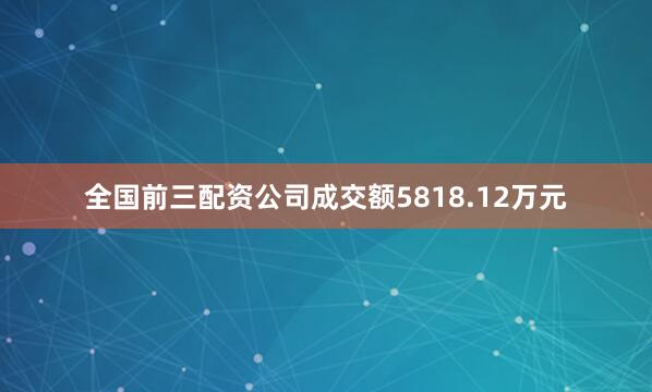 全国前三配资公司成交额5818.12万元