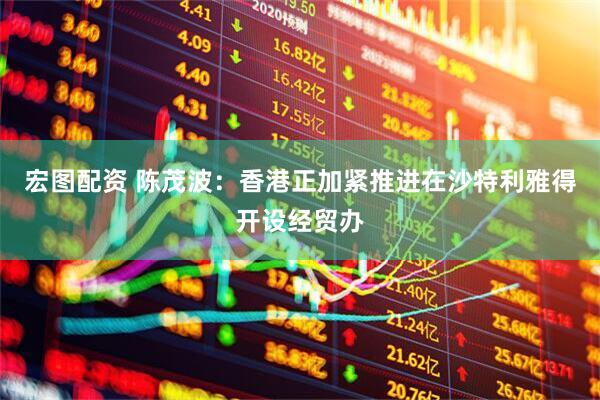 宏图配资 陈茂波：香港正加紧推进在沙特利雅得开设经贸办