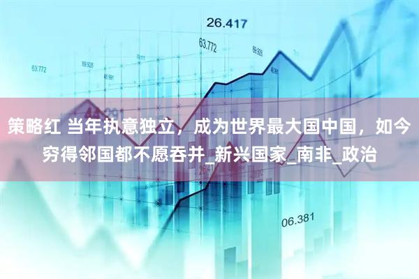 策略红 当年执意独立，成为世界最大国中国，如今穷得邻国都不愿吞并_新兴国家_南非_政治