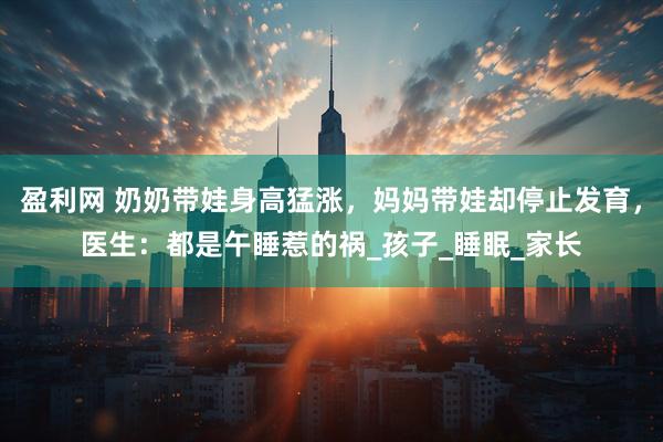 盈利网 奶奶带娃身高猛涨，妈妈带娃却停止发育，医生：都是午睡惹的祸_孩子_睡眠_家长
