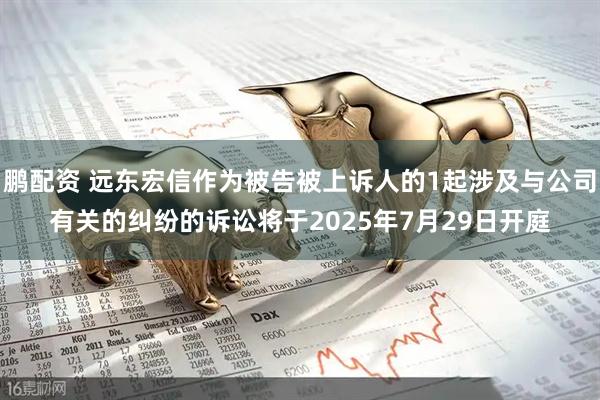 鹏配资 远东宏信作为被告被上诉人的1起涉及与公司有关的纠纷的诉讼将于2025年7月29日开庭