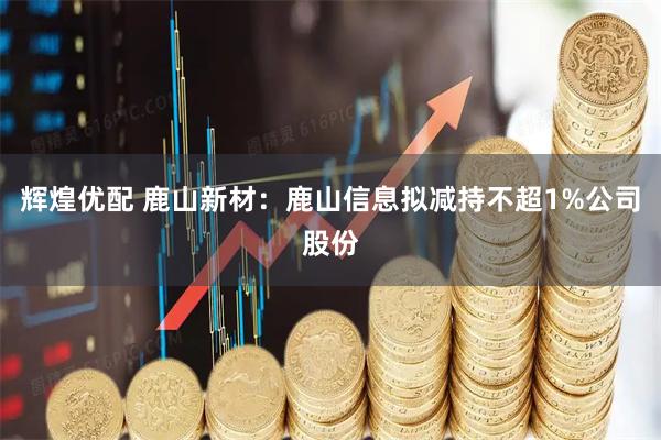辉煌优配 鹿山新材：鹿山信息拟减持不超1%公司股份