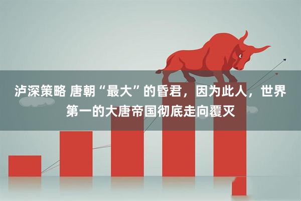 泸深策略 唐朝“最大”的昏君，因为此人，世界第一的大唐帝国彻底走向覆灭