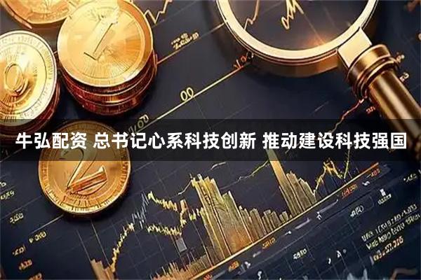 牛弘配资 总书记心系科技创新 推动建设科技强国