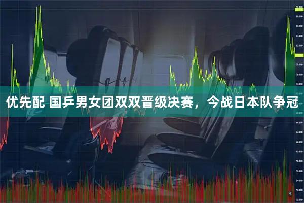 优先配 国乒男女团双双晋级决赛，今战日本队争冠