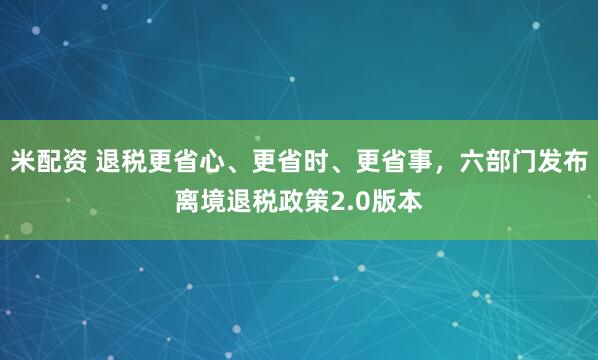 米配资 退税更省心、更省时、更省事，六部门发布离境退税政策2.0版本
