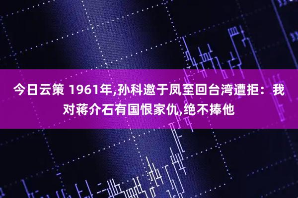 今日云策 1961年,孙科邀于凤至回台湾遭拒：我对蒋介石有国恨家仇,绝不捧他