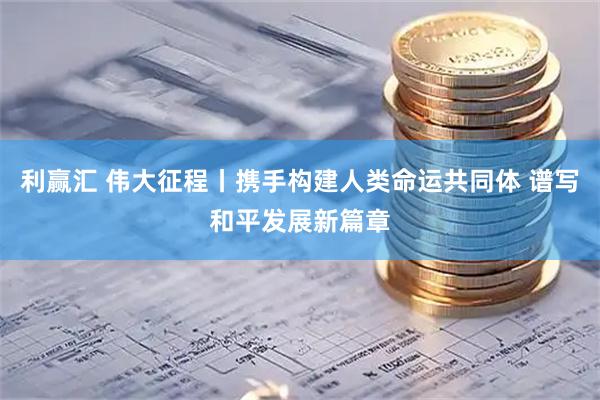 利赢汇 伟大征程丨携手构建人类命运共同体 谱写和平发展新篇章