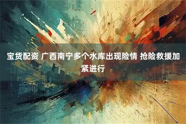 宝货配资 广西南宁多个水库出现险情 抢险救援加紧进行