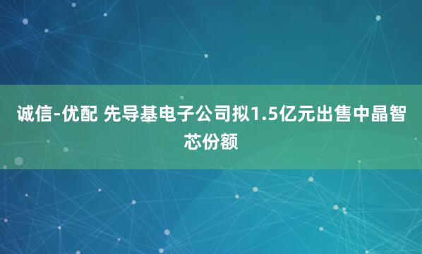 诚信-优配 先导基电子公司拟1.5亿元出售中晶智芯份额